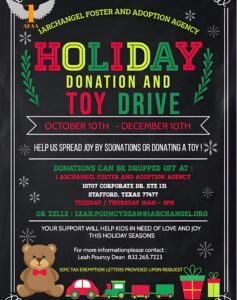 From October 10 - December 10th, help us spread joy by providing monetary donations or donating a toy!. Donations can be dropped off at 1Archangel Foster and adoption agency, 10707 Corporate Dr. STE 131, Stafford, Texas 77477. Tuesday or Thursday from 10AM - 3PM or zelle : Leach.pouncydean@1archangel.org. Your support will help kids in need of love and joy this holiday season. For more information, please contact Leah Pouncy Dean at 832.265.7223. 501C tax exemption letters provided upon request.